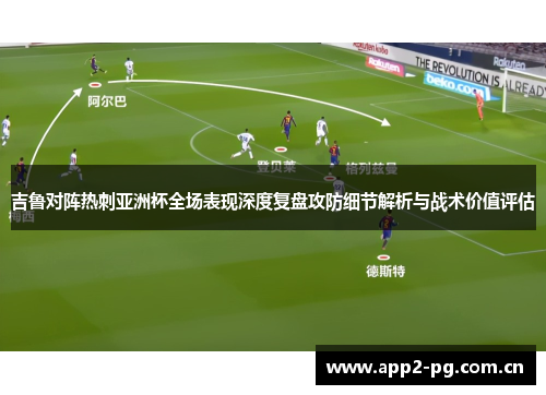 吉鲁对阵热刺亚洲杯全场表现深度复盘攻防细节解析与战术价值评估 吉鲁对阵热刺亚洲杯全场表现深度复盘攻防细节解析与战术价值评估